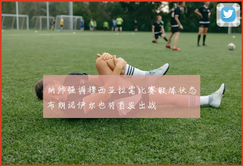 纳帅强调穆西亚拉需比赛锻炼状态布朗诺伊尔也将首发出战