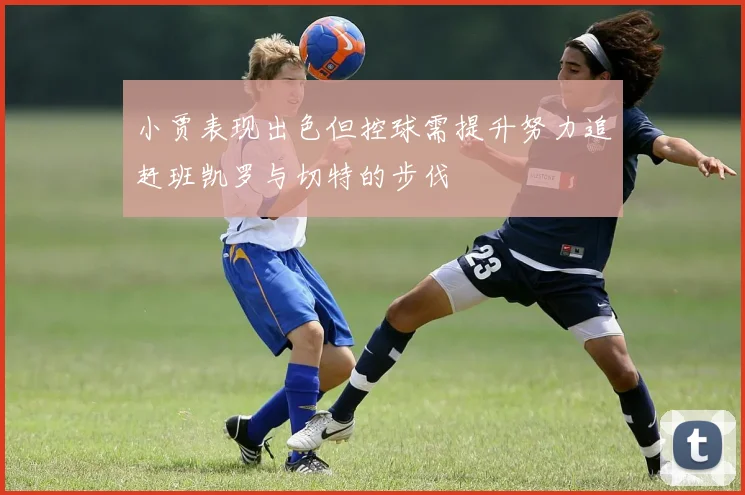 小贾表现出色但控球需提升努力追赶班凯罗与切特的步伐