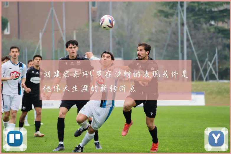 刘建宏点评C罗在沙特的表现或许是他伟大生涯的新转折点
