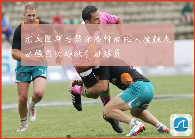 尤文图斯与瑟尔洛特经纪人接触表达强烈兴趣欲引进球员