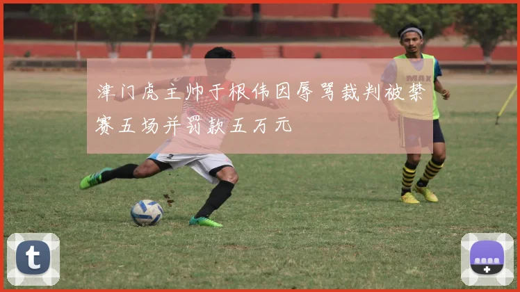 津门虎主帅于根伟因辱骂裁判被禁赛五场并罚款五万元