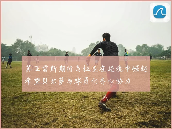 苏亚雷斯期待乌拉圭在逆境中崛起希望贝尔萨与球员们齐心协力