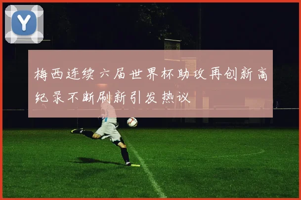 梅西连续六届世界杯助攻再创新高纪录不断刷新引发热议