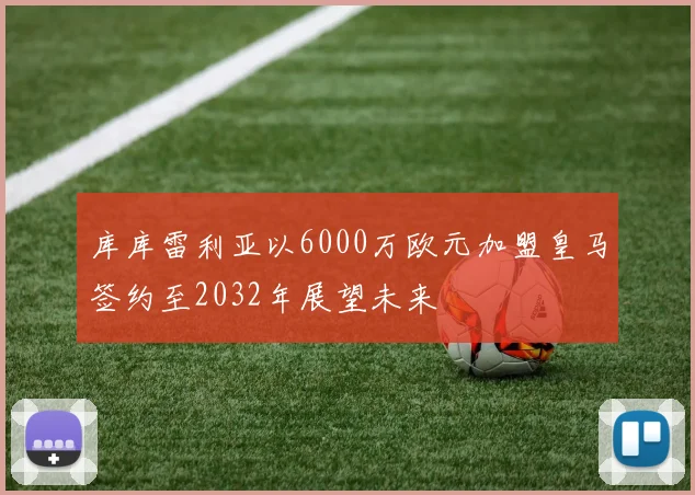 库库雷利亚以6000万欧元加盟皇马签约至2032年展望未来