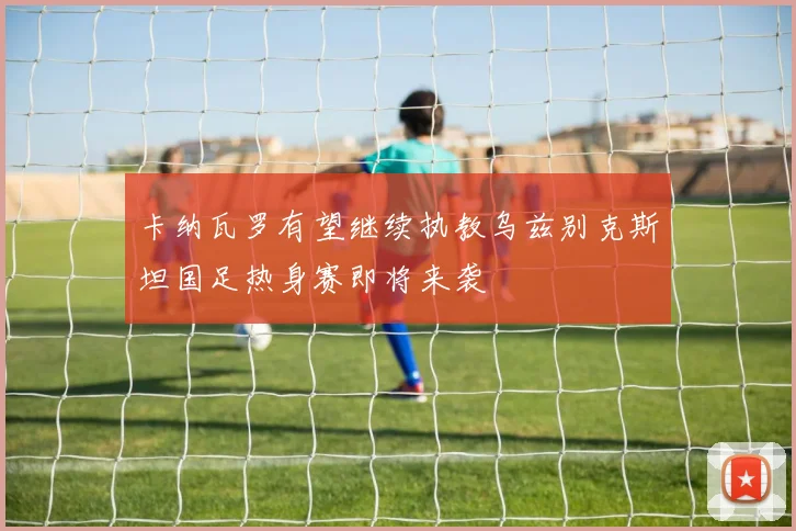 卡纳瓦罗有望继续执教乌兹别克斯坦国足热身赛即将来袭