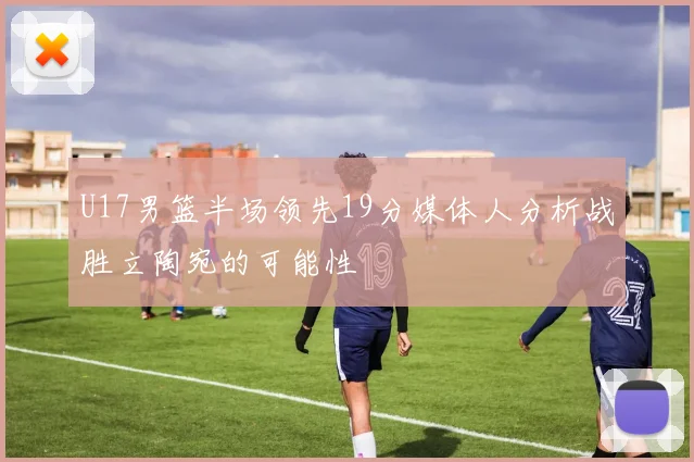 U17男篮半场领先19分媒体人分析战胜立陶宛的可能性