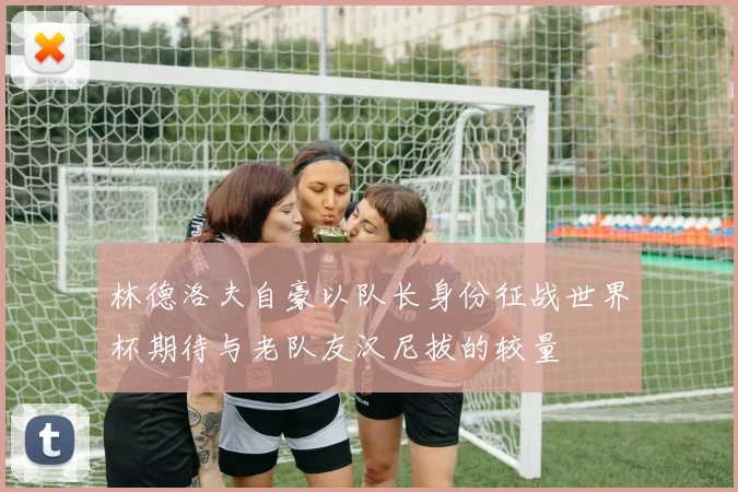 林德洛夫自豪以队长身份征战世界杯期待与老队友汉尼拔的较量