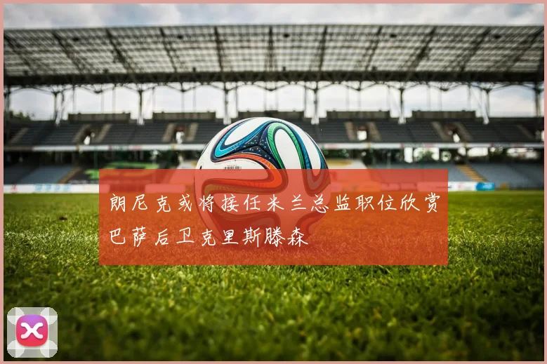 朗尼克或将接任米兰总监职位欣赏巴萨后卫克里斯滕森