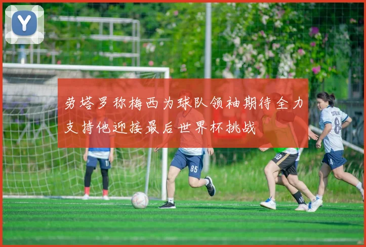 劳塔罗称梅西为球队领袖期待全力支持他迎接最后世界杯挑战