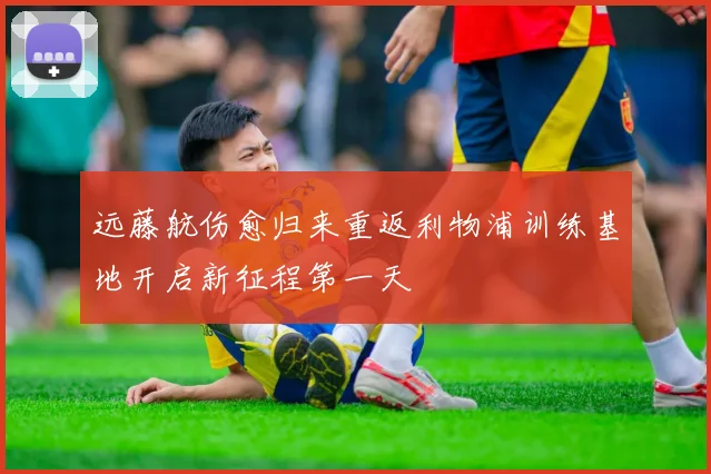 远藤航伤愈归来重返利物浦训练基地开启新征程第一天