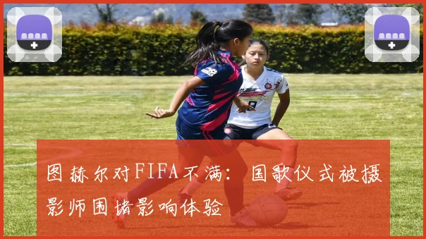 图赫尔对FIFA不满：国歌仪式被摄影师围堵影响体验
