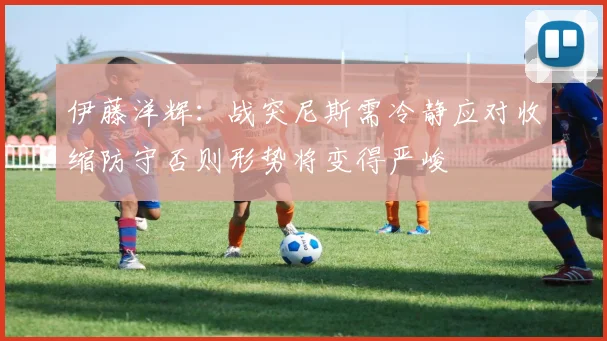伊藤洋辉：战突尼斯需冷静应对收缩防守否则形势将变得严峻