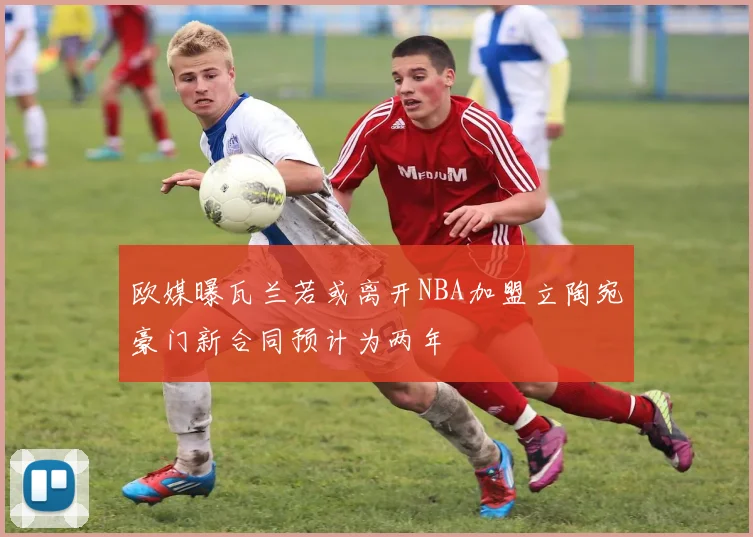 欧媒曝瓦兰若或离开NBA加盟立陶宛豪门新合同预计为两年