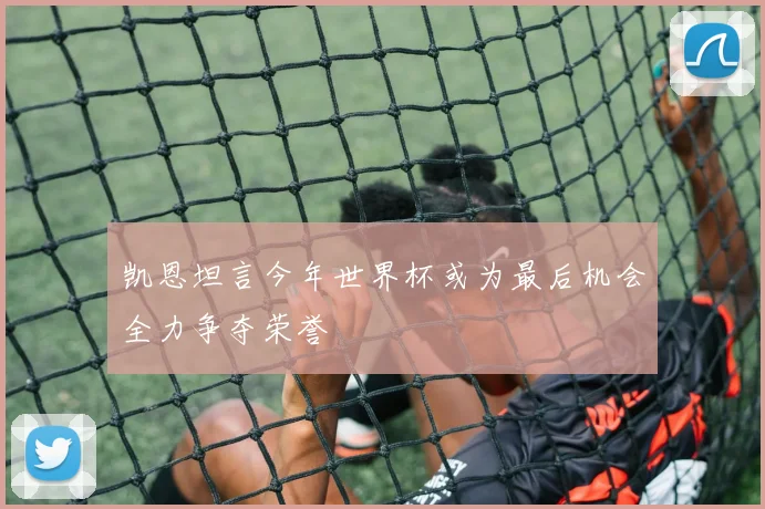 凯恩坦言今年世界杯或为最后机会全力争夺荣誉