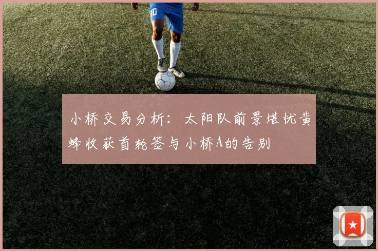小桥交易分析：太阳队前景堪忧黄蜂收获首轮签与小桥A的告别