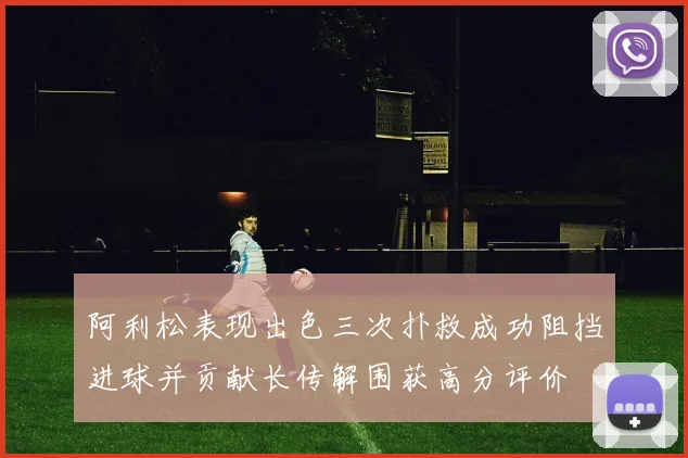 阿利松表现出色三次扑救成功阻挡进球并贡献长传解围获高分评价